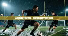 中超联赛火爆开赛，球员精湛技艺吸引眼球