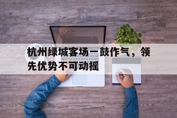杭州绿城客场一鼓作气,领先优势不可动摇的简单介绍 杭州绿城客场一鼓作气,领先优势不可动摇的简单介绍