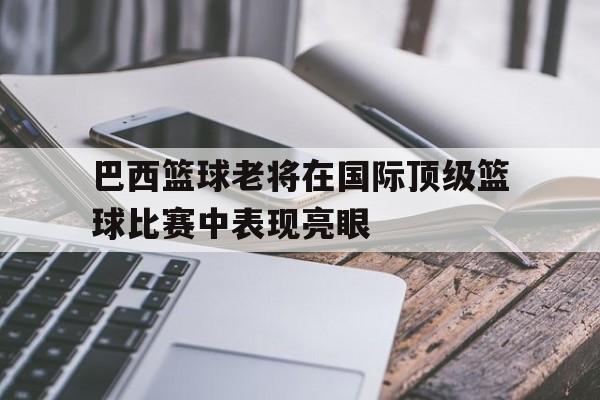 巴西篮球老将在国际顶级篮球比赛中表现亮眼